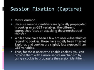 Session Fixation (Capture)
 Most Common.
 Because session identifiers are typically propagated
in cookies or as GET variables, the different
approaches focus on attacking these methods of
transfer.
 While there have been a few browser vulnerabilities
regarding cookies, these have mostly been Internet
Explorer, and cookies are slightly less exposed than
GET variables.
 Thus, for those users who enable cookies, you can
provide them with a more secure mechanism by
using a cookie to propagate the session identifier.
 