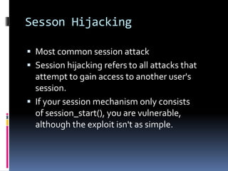 Sesson Hijacking
 Most common session attack
 Session hijacking refers to all attacks that
attempt to gain access to another user's
session.
 If your session mechanism only consists
of session_start(), you are vulnerable,
although the exploit isn't as simple.
 
