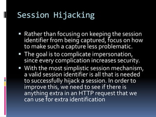 Session Hijacking
 Rather than focusing on keeping the session
identifier from being captured, focus on how
to make such a capture less problematic.
 The goal is to complicate impersonation,
since every complication increases security.
 With the most simplistic session mechanism,
a valid session identifier is all that is needed
to successfully hijack a session. In order to
improve this, we need to see if there is
anything extra in an HTTP request that we
can use for extra identification
 