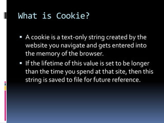 What is Cookie?
 A cookie is a text-only string created by the
website you navigate and gets entered into
the memory of the browser.
 If the lifetime of this value is set to be longer
than the time you spend at that site, then this
string is saved to file for future reference.
 