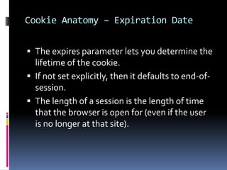 Cookie Anatomy – Expiration Date
 The expires parameter lets you determine the
lifetime of the cookie.
 If not set explicitly, then it defaults to end-of-
session.
 The length of a session is the length of time
that the browser is open for (even if the user
is no longer at that site).
 