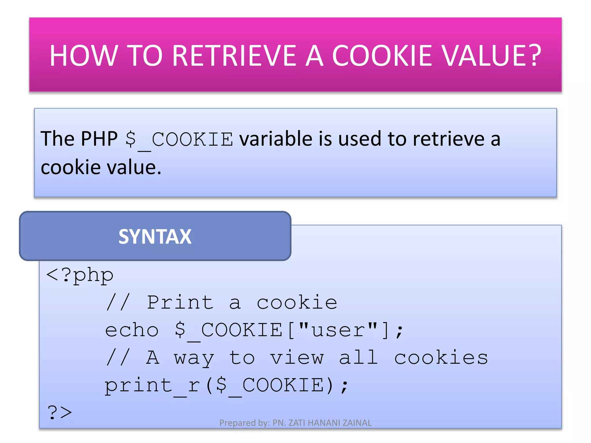 HOW TO RETRIEVE A COOKIE VALUE? 
The PHP $_COOKIE variable is used to retrieve a 
cookie value. 
<?php 
// Print a cookie 
echo $_COOKIE["user"]; 
// A way to view all cookies 
print_r($_COOKIE); 
?> 
SYNTAX 
Prepared by: PN. ZATI HANANI ZAINAL 
 