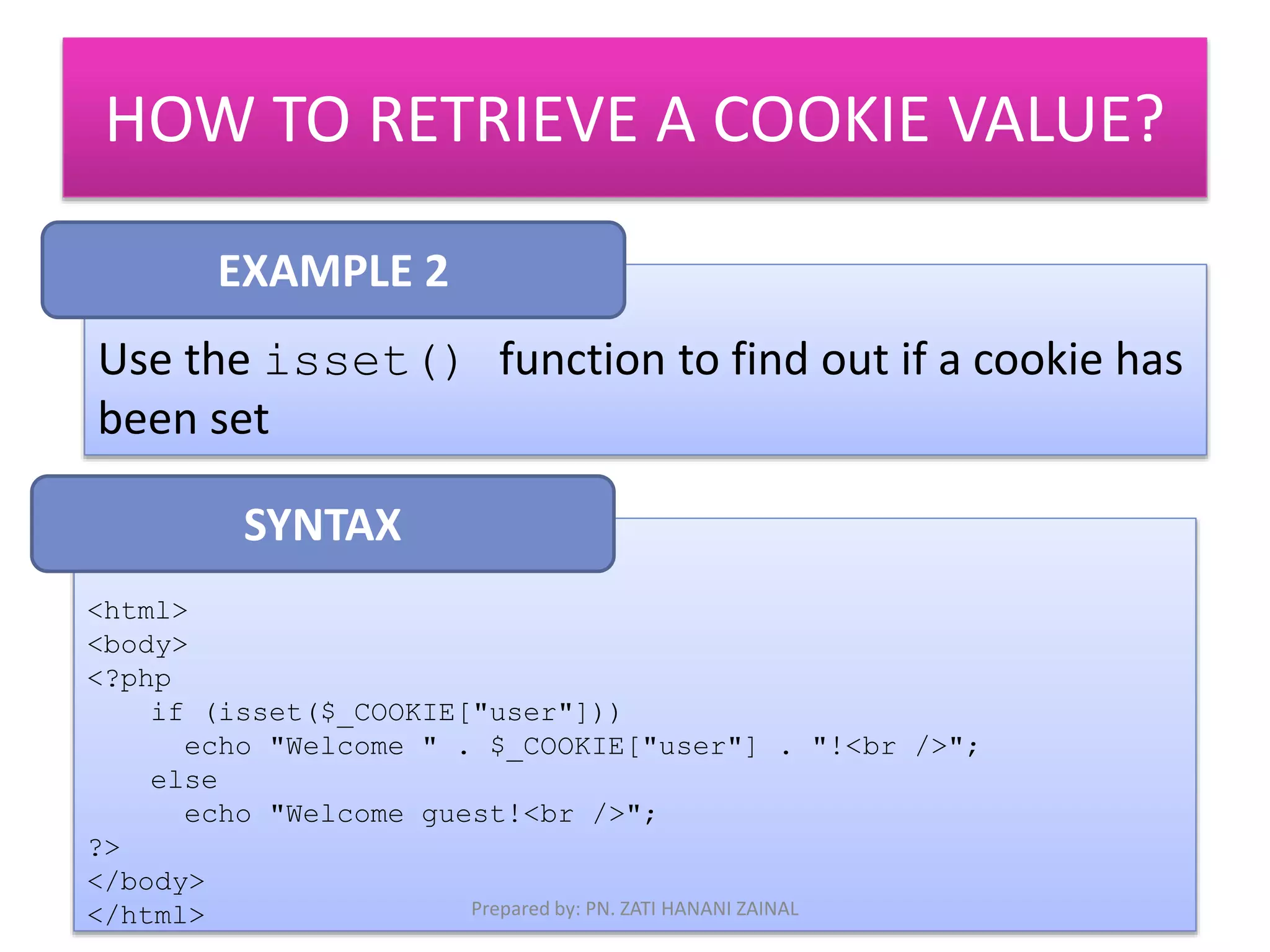 HOW TO RETRIEVE A COOKIE VALUE? 
EXAMPLE 2 
Use the isset() function to find out if a cookie has 
been set 
<html> 
<body> 
<?php 
if (isset($_COOKIE["user"])) 
echo "Welcome " . $_COOKIE["user"] . "!<br />"; 
else 
echo "Welcome guest!<br />"; 
?> 
</body> 
</html> 
SYNTAX 
Prepared by: PN. ZATI HANANI ZAINAL 
 
