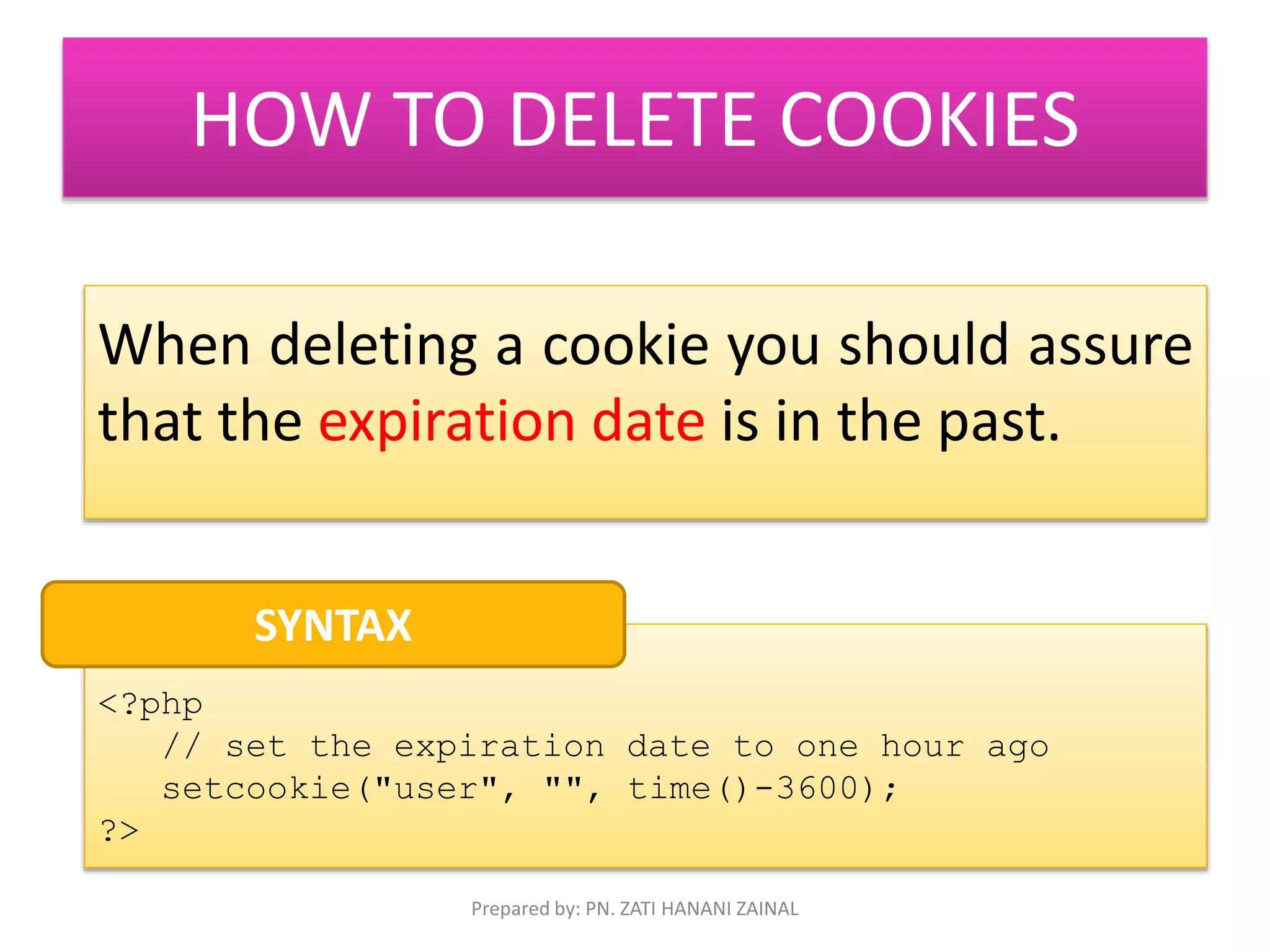 HOW TO DELETE COOKIES 
When deleting a cookie you should assure 
that the expiration date is in the past. 
<?php 
// set the expiration date to one hour ago 
setcookie("user", "", time()-3600); 
?> 
SYNTAX 
Prepared by: PN. ZATI HANANI ZAINAL 
 