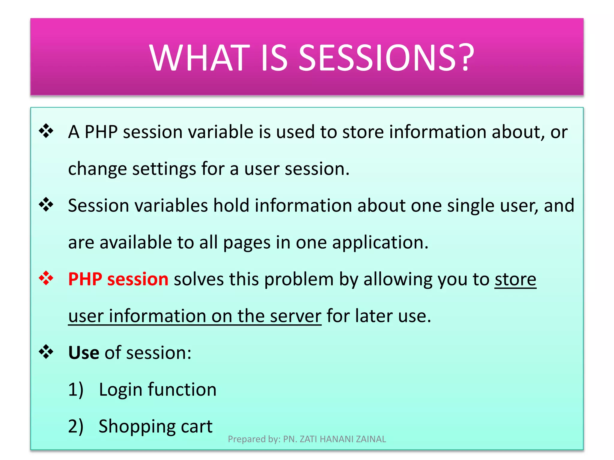 WHAT IS SESSIONS? 
 A PHP session variable is used to store information about, or 
change settings for a user session. 
 Session variables hold information about one single user, and 
are available to all pages in one application. 
 PHP session solves this problem by allowing you to store 
user information on the server for later use. 
 Use of session: 
1) Login function 
2) Shopping cart 
Prepared by: PN. ZATI HANANI ZAINAL 
 
