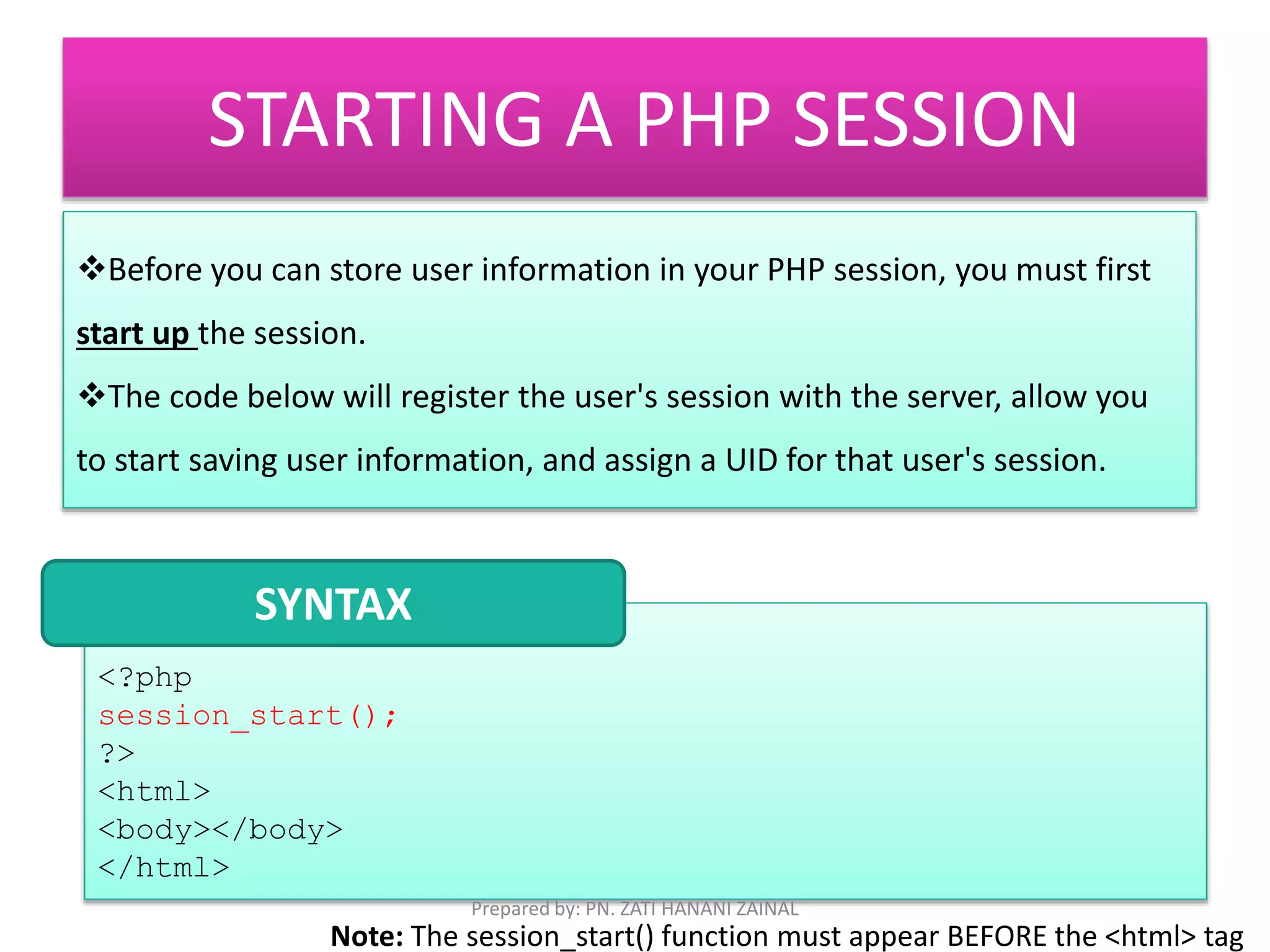 STARTING A PHP SESSION 
Before you can store user information in your PHP session, you must first 
start up the session. 
The code below will register the user's session with the server, allow you 
to start saving user information, and assign a UID for that user's session. 
SYNTAX 
<?php 
session_start(); 
?> 
<html> 
<body></body> 
</html> 
Prepared by: PN. ZATI HANANI ZAINAL 
Note: The session_start() function must appear BEFORE the <html> tag 
 