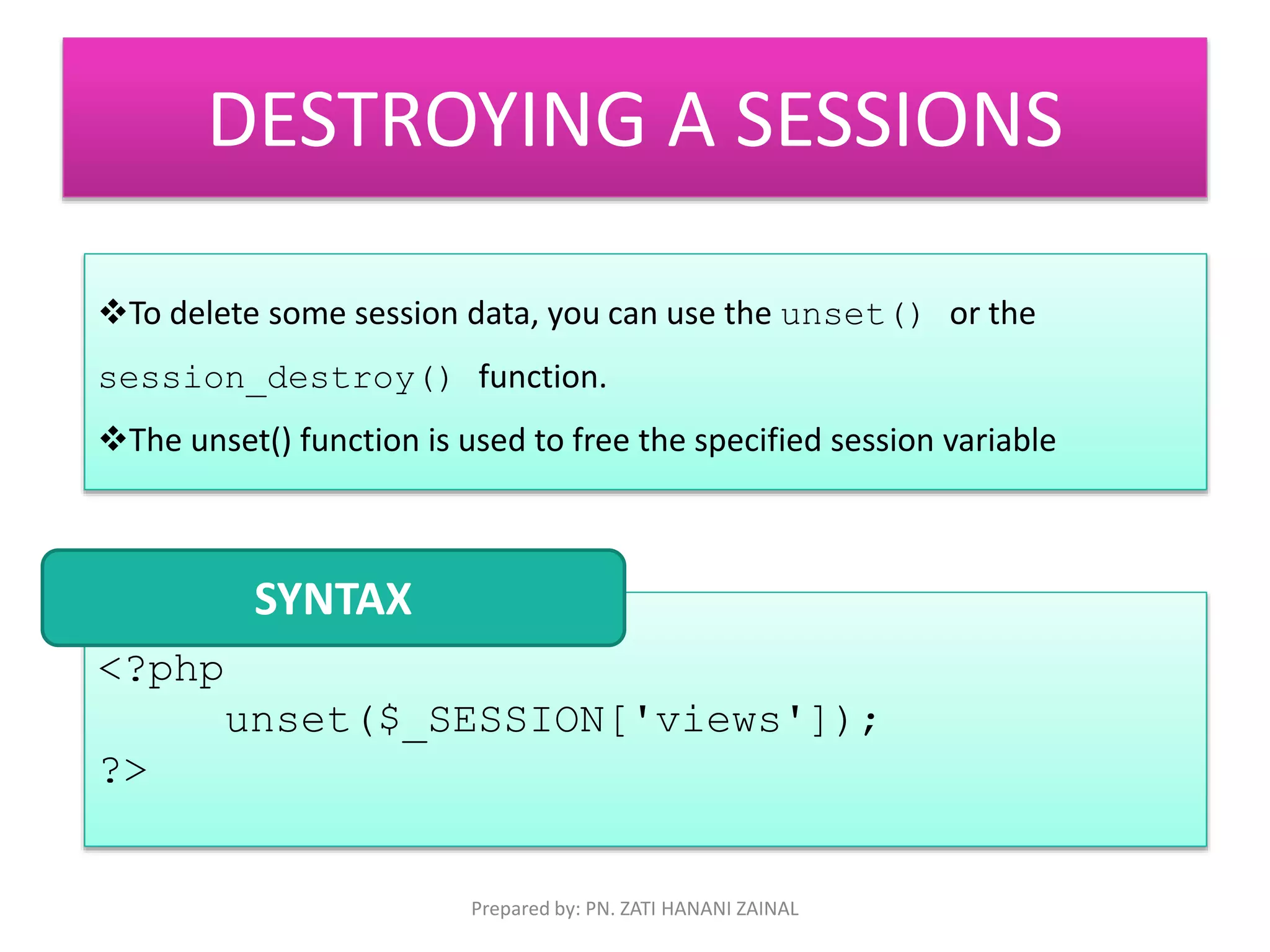 DESTROYING A SESSIONS 
To delete some session data, you can use the unset() or the 
session_destroy() function. 
The unset() function is used to free the specified session variable 
<?php 
unset($_SESSION['views']); 
?> 
SYNTAX 
Prepared by: PN. ZATI HANANI ZAINAL 
 