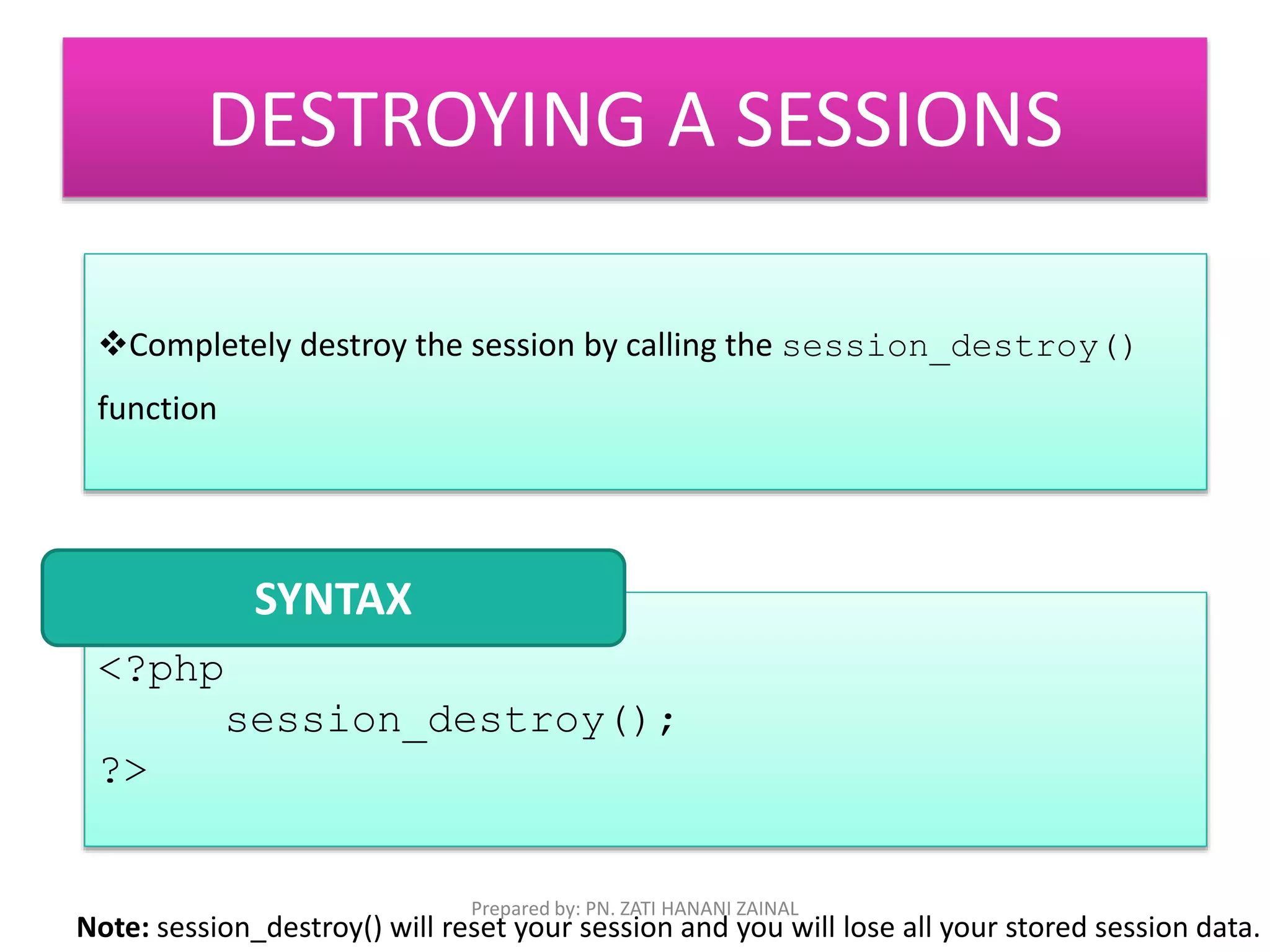 DESTROYING A SESSIONS 
Completely destroy the session by calling the session_destroy() 
function 
<?php 
session_destroy(); 
?> 
SYNTAX 
Prepared by: PN. ZATI HANANI ZAINAL 
Note: session_destroy() will reset your session and you will lose all your stored session data. 
 