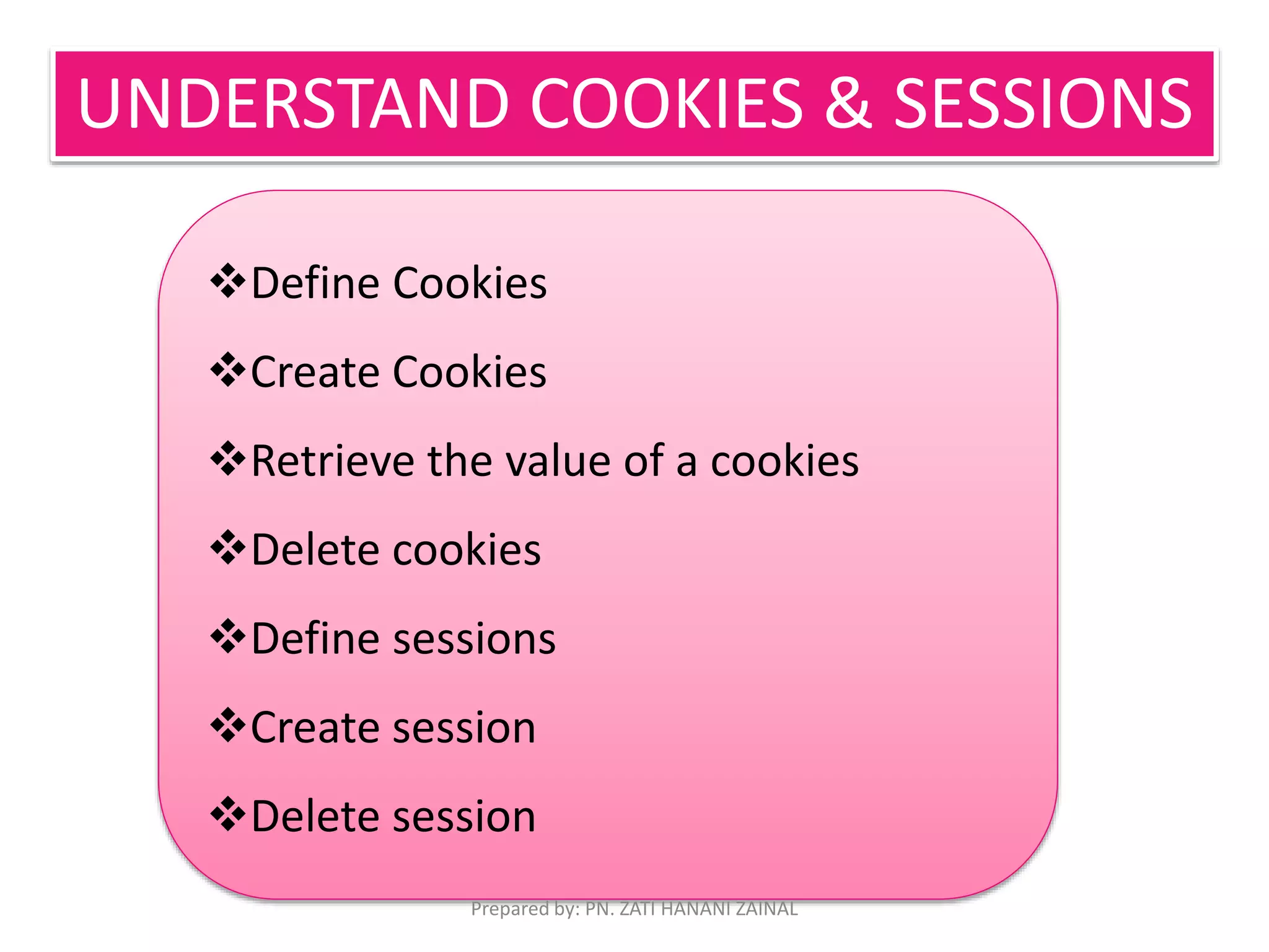 UNDERSTAND COOKIES & SESSIONS 
Define Cookies 
Create Cookies 
Retrieve the value of a cookies 
Delete cookies 
Define sessions 
Create session 
Delete session 
Prepared by: PN. ZATI HANANI ZAINAL 
 