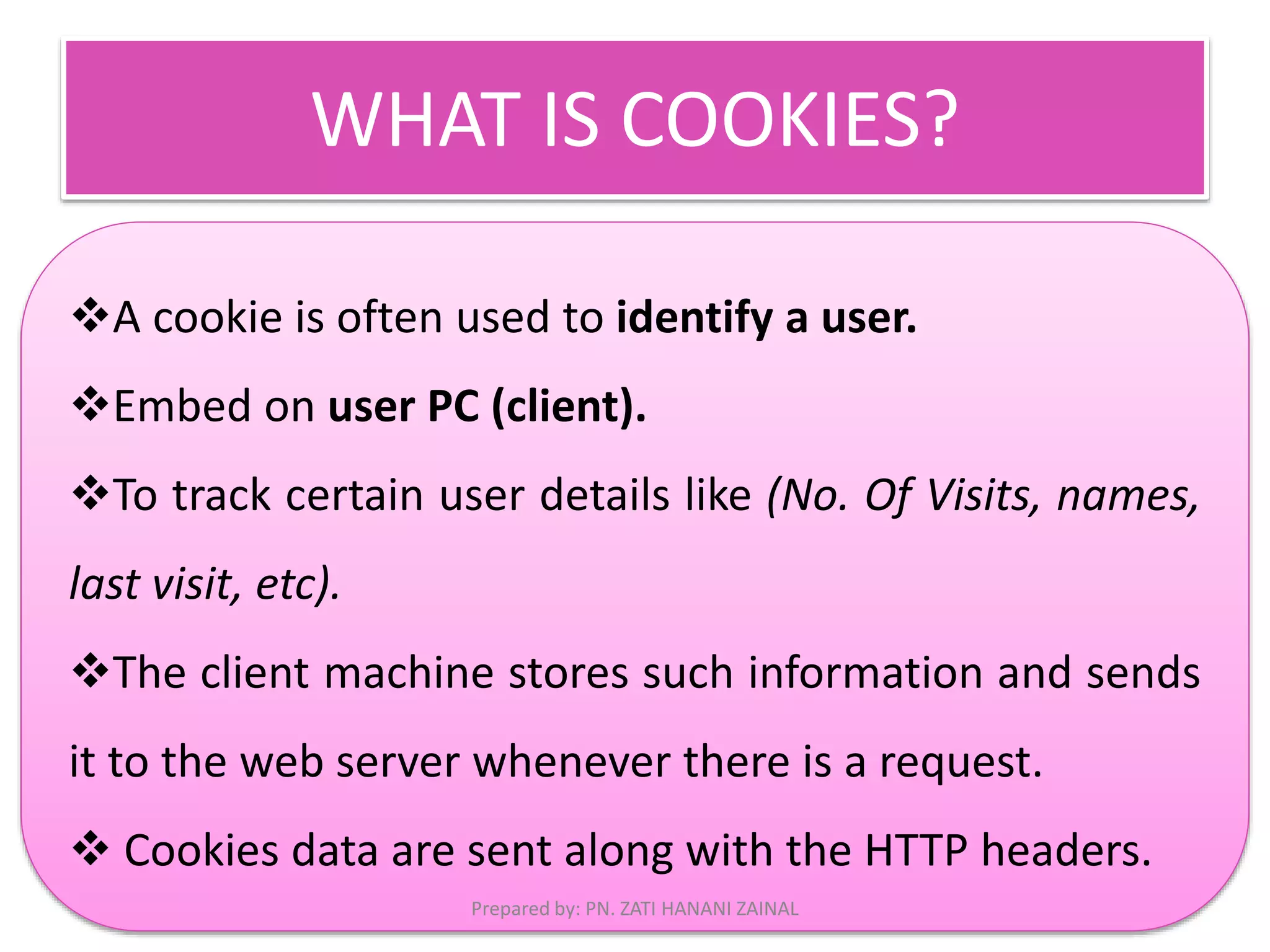 WHAT IS COOKIES? 
A cookie is often used to identify a user. 
Embed on user PC (client). 
To track certain user details like (No. Of Visits, names, 
last visit, etc). 
The client machine stores such information and sends 
it to the web server whenever there is a request. 
 Cookies data are sent along with the HTTP headers. 
Prepared by: PN. ZATI HANANI ZAINAL 
 
