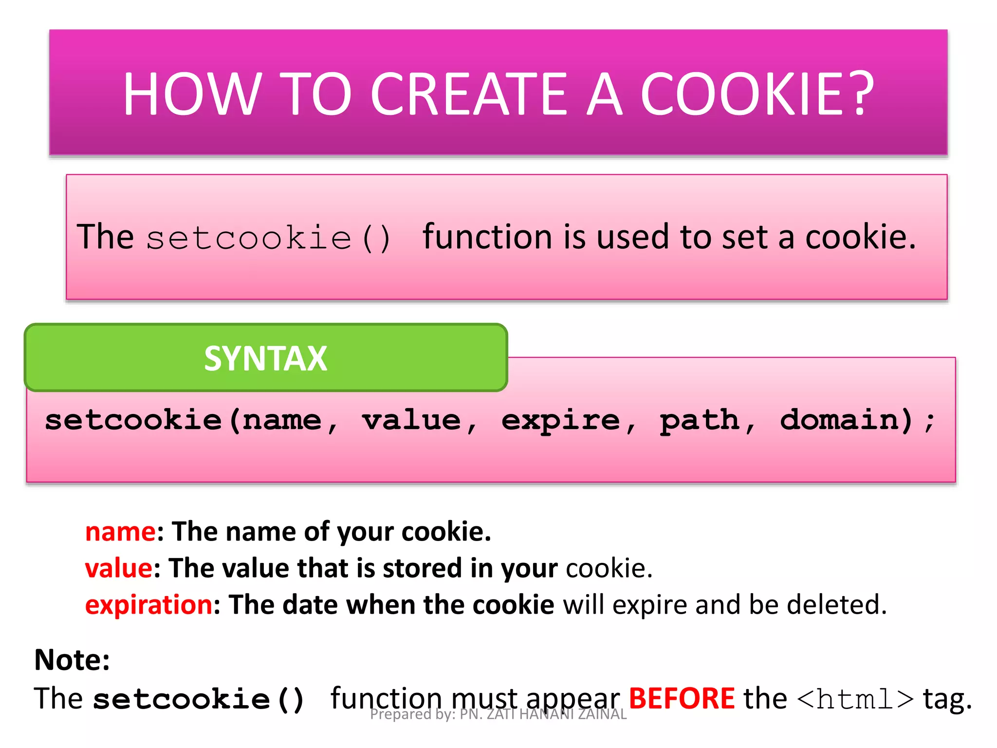 HOW TO CREATE A COOKIE? 
The setcookie() function is used to set a cookie. 
SYNTAX 
setcookie(name, value, expire, path, domain); 
name: The name of your cookie. 
value: The value that is stored in your cookie. 
expiration: The date when the cookie will expire and be deleted. 
Note: 
The setcookie() function must appear BEFORE the <html> tag. 
Prepared by: PN. ZATI HANANI ZAINAL 
 