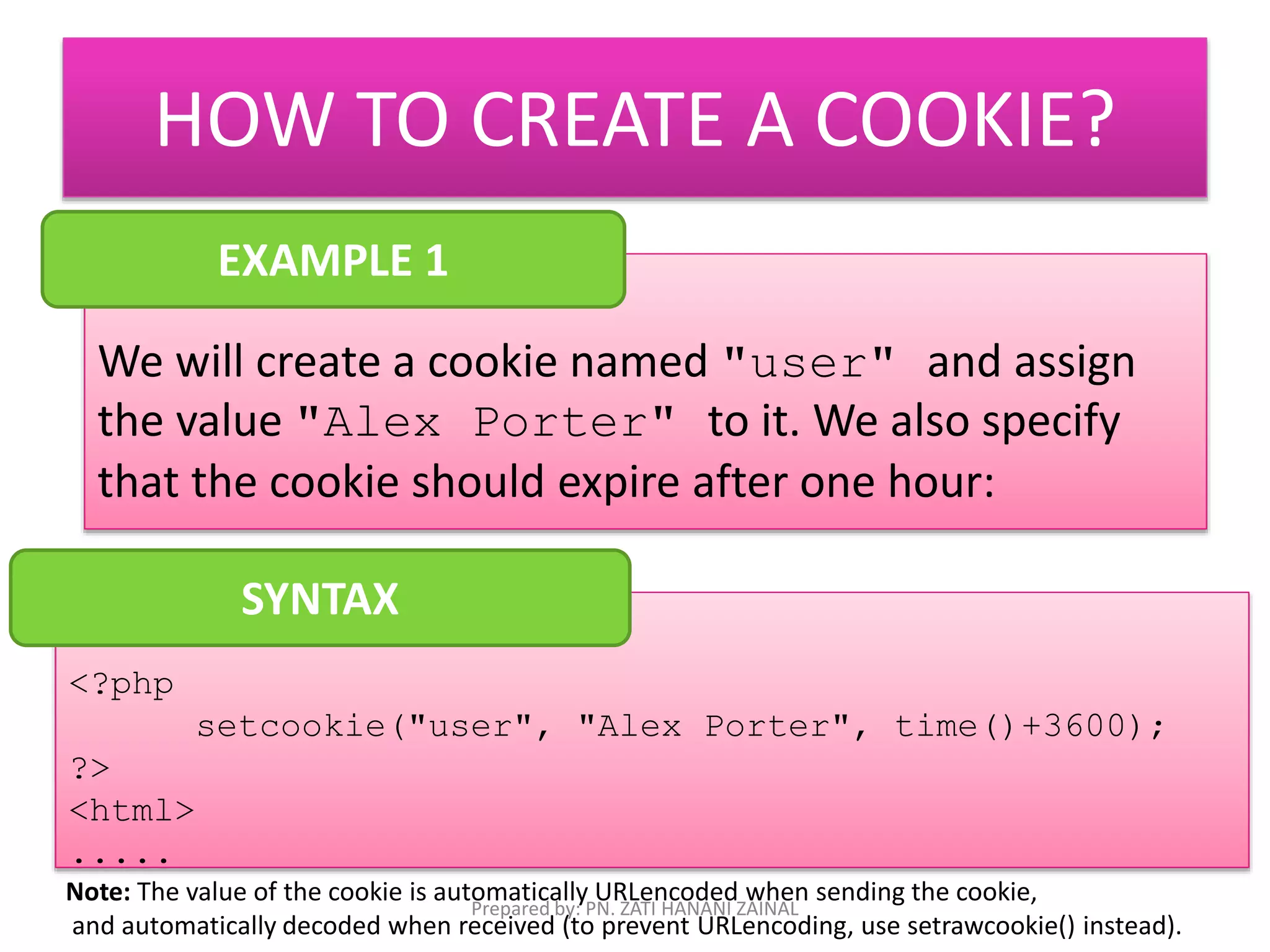 HOW TO CREATE A COOKIE? 
EXAMPLE 1 
We will create a cookie named "user" and assign 
the value "Alex Porter" to it. We also specify 
that the cookie should expire after one hour: 
<?php 
setcookie("user", "Alex Porter", time()+3600); 
?> 
<html> 
..... 
SYNTAX 
Note: The value of the cookie is automatically URLencoded when sending the cookie, 
Prepared by: PN. ZATI HANANI ZAINAL 
and automatically decoded when received (to prevent URLencoding, use setrawcookie() instead). 
 