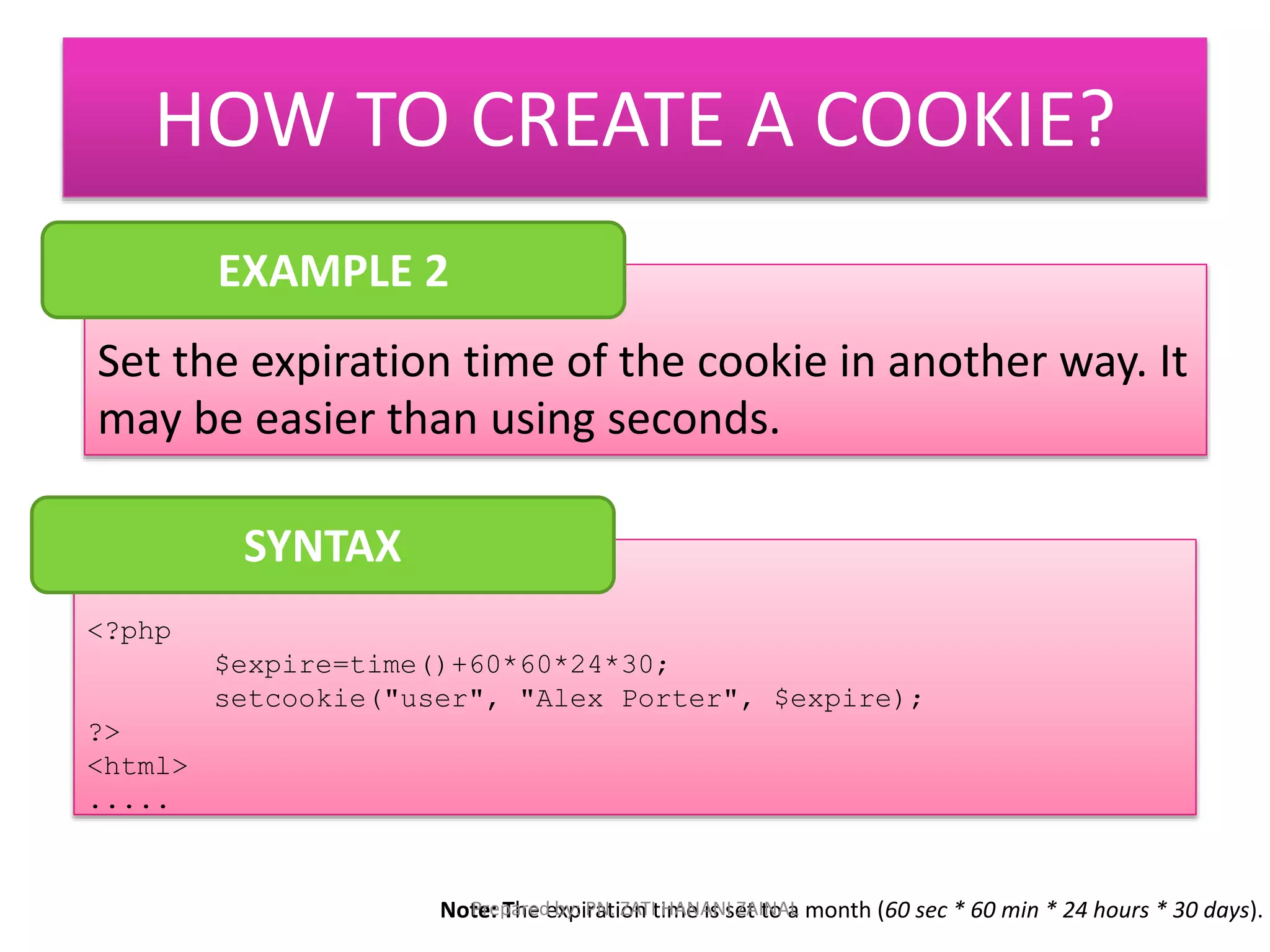 HOW TO CREATE A COOKIE? 
EXAMPLE 2 
Set the expiration time of the cookie in another way. It 
may be easier than using seconds. 
<?php 
$expire=time()+60*60*24*30; 
setcookie("user", "Alex Porter", $expire); 
?> 
<html> 
..... 
SYNTAX 
Note: The expiration time is set to a month (Prepared by: PN. ZATI HANANI ZAINAL 60 sec * 60 min * 24 hours * 30 days). 
 