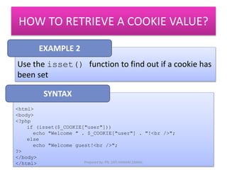 HOW TO RETRIEVE A COOKIE VALUE? 
EXAMPLE 2 
Use the isset() function to find out if a cookie has 
been set 
<html> 
<body> 
<?php 
if (isset($_COOKIE["user"])) 
echo "Welcome " . $_COOKIE["user"] . "!<br />"; 
else 
echo "Welcome guest!<br />"; 
?> 
</body> 
</html> 
SYNTAX 
Prepared by: PN. ZATI HANANI ZAINAL 
 