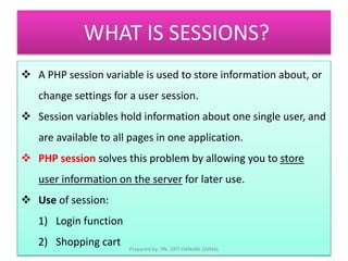 WHAT IS SESSIONS? 
 A PHP session variable is used to store information about, or 
change settings for a user session. 
 Session variables hold information about one single user, and 
are available to all pages in one application. 
 PHP session solves this problem by allowing you to store 
user information on the server for later use. 
 Use of session: 
1) Login function 
2) Shopping cart 
Prepared by: PN. ZATI HANANI ZAINAL 
 