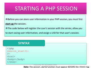 STARTING A PHP SESSION 
Before you can store user information in your PHP session, you must first 
start up the session. 
The code below will register the user's session with the server, allow you 
to start saving user information, and assign a UID for that user's session. 
SYNTAX 
<?php 
session_start(); 
?> 
<html> 
<body></body> 
</html> 
Prepared by: PN. ZATI HANANI ZAINAL 
Note: The session_start() function must appear BEFORE the <html> tag 
 