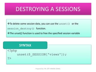 DESTROYING A SESSIONS 
To delete some session data, you can use the unset() or the 
session_destroy() function. 
The unset() function is used to free the specified session variable 
<?php 
unset($_SESSION['views']); 
?> 
SYNTAX 
Prepared by: PN. ZATI HANANI ZAINAL 
 