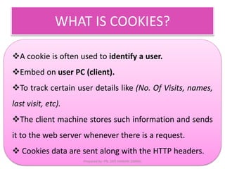 WHAT IS COOKIES? 
A cookie is often used to identify a user. 
Embed on user PC (client). 
To track certain user details like (No. Of Visits, names, 
last visit, etc). 
The client machine stores such information and sends 
it to the web server whenever there is a request. 
 Cookies data are sent along with the HTTP headers. 
Prepared by: PN. ZATI HANANI ZAINAL 
 