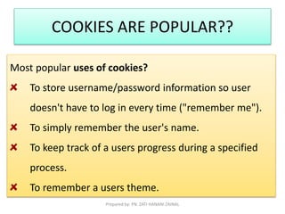 COOKIES ARE POPULAR?? 
Most popular uses of cookies? 
To store username/password information so user 
doesn't have to log in every time ("remember me"). 
To simply remember the user's name. 
To keep track of a users progress during a specified 
process. 
To remember a users theme. 
Prepared by: PN. ZATI HANANI ZAINAL 
 