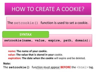 HOW TO CREATE A COOKIE? 
The setcookie() function is used to set a cookie. 
SYNTAX 
setcookie(name, value, expire, path, domain); 
name: The name of your cookie. 
value: The value that is stored in your cookie. 
expiration: The date when the cookie will expire and be deleted. 
Note: 
The setcookie() function must appear BEFORE the <html> tag. 
Prepared by: PN. ZATI HANANI ZAINAL 
 