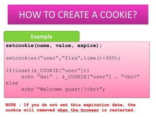 HOW TO CREATE A COOKIE? 
Example 
setcookie(name, value, expire); 
setcookies(“user”,”fiza”,time()+300); 
If(isset(&_COOKIE[“user”])) 
echo “Hai” . &_COOKIE[“user”] . “<br>” 
else 
echo “Welcome guest!!<br>”; 
NOTE : If you do not set this expiration date, the 
cookie will removed when the browser is restarted. Prepared by: PN. ZATI HANANI ZAINAL 
 