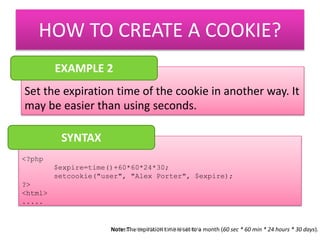 HOW TO CREATE A COOKIE? 
EXAMPLE 2 
Set the expiration time of the cookie in another way. It 
may be easier than using seconds. 
<?php 
$expire=time()+60*60*24*30; 
setcookie("user", "Alex Porter", $expire); 
?> 
<html> 
..... 
SYNTAX 
Note: The expiration time is set to a month (Prepared by: PN. ZATI HANANI ZAINAL 60 sec * 60 min * 24 hours * 30 days). 
 