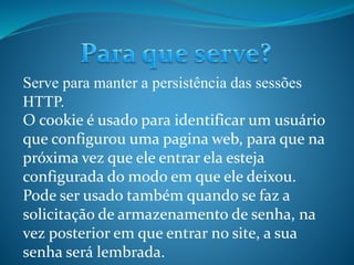 Serve para manter a persistência das sessões
HTTP.
O cookie é usado para identificar um usuário
que configurou uma pagina web, para que na
próxima vez que ele entrar ela esteja
configurada do modo em que ele deixou.
Pode ser usado também quando se faz a
solicitação de armazenamento de senha, na
vez posterior em que entrar no site, a sua
senha será lembrada.
 