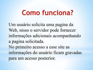 Um usuário solicita uma pagina da
Web, nisso o servidor pode fornecer
informações adicionais acompanhando
a pagina solicitada.
No primeiro acesso a esse site as
informações do usuário ficam gravadas
para um acesso posterior.
 