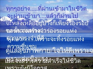ทุกๆอย่าง.....ที่ผ่านเข้ามาในชีวิต
จะผ่านเข้ามา....แล้วก็ผ่านไป
อย่างนี้เสมอจะหลงเหลืออยู่บ้างก็เพียงร่องรอย
ของความทรงจำาฉะนั้นจงสร้าง....ร่องรอยแห่ง
ความทรงจำาที่ดี
และจงสร้างความสำาเร็จให้ชีวิต
พูดบวก......เพราะจะทิ้งรอยแห่ง
ความชื่นชม
ดูแลสุขภาพกาย/ใจให้ดีเพราะจ
ชราแต่แข็งแรง
 