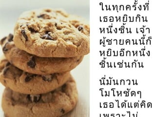 ในทุกครั้งที่
เธอหยิบกิน
หนึ่งชิ้น เจ้า
ผู้ชายคนนี้ก็
หยิบอีกหนึ่ง
ชิ้นเช่นกัน
นี่มันกวน
โมโหชัดๆ
เธอได้แต่คิด
 