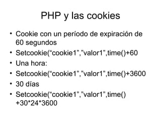 PHP y las cookies Cookie con un período de expiración de 60 segundos Setcookie(“cookie1”,”valor1”,time()+60 Una hora: Setcookie(“cookie1”,”valor1”,time()+3600 30 días Setcookie(“cookie1”,”valor1”,time()+30*24*3600 