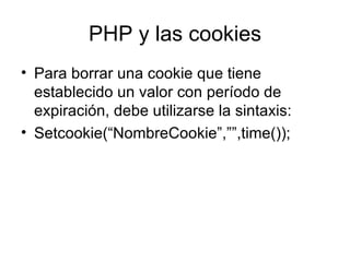 PHP y las cookies Para borrar una cookie que tiene establecido un valor con período de expiración, debe utilizarse la sintaxis: Setcookie(“NombreCookie”,””,time()); 