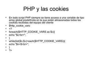 PHP y las cookies En todo script PHP siempre se tiene acceso a una variable de tipo array global predefinida en la que están almacenadas todas las cookies recibidas del equipo del cliente $http_cookie_vars: <? foreach($HTTP_COOKIE_VARS as $c){ echo "$c<br>"; } while(list($n,$v)=each($HTTP_COOKIE_VARS)){ echo "$n=$<br>"; } ?> 