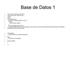 Base de Datos 1 <Input type="submit"value="Enviar"> <Input type="reset" value="borrar"> </form> <?php if (isset($Nombre)){ $c=mysql_connect("localhost","root",""); if (!$c){ die("Conexión Fallida"); } $s=mysql_select_db("mibd",$c); $consulta="INSERT INTO usuarios(codigus,nombre,direccion,email) VALUES ('$Codigo','$Nombre','$Dirección','$Mail')"; $resultado=mysql_query($consulta); if ($resultado){ print("El usuario ha quedado registrado"); } else{ Print("Error en el registro"); } mysql_close($c); } ?>  
