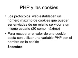 PHP y las cookies Los protocolos  web establecen un número máximo de cookies que pueden ser enviadas de un mismo servidor a un mismo usuario (20 como máximo) Para recuperar el valor de una cookie basta con utilizar una variable PHP con el nombre de la cookie $nombre 