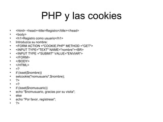PHP y las cookies <html> <head><title>Registro</title></head> <body> <h1>Registro como usuario</h1> Introduzca su nombre: <FORM ACTION ="COOKIE.PHP" METHOD ="GET"> <INPUT TYPE="TEXT" NAME="nombre"><BR> <INPUT TYPE ="SUBMIT" VALUE="ENVIAR"> </FORM> </BODY> </HTML> <? if (isset($nombre)) setcookie("nomusuario",$nombre); ?> <? if (isset($nomusuario)) echo "$nomusuario, gracias por su visita"; else echo "Por favor, regístrese"; ?> 