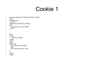 Cookie 1 <!doctype html public "-//W3C//DTD HTML 4.0 //EN"> <?php if (isset($nvis)){ $nvis++; setcookie("nvis",$nvis,time()+3600);} else{ setcookie("nvis",1,time()+3600); $nvis=1; } ?> <html> <head> <title>Ya, ya</title> </head> <body> <?php if ($nvis>5){ echo "Acceso no permitido";} else{ echo "Número de visita ",$nvis; } ?> </body> </html> 