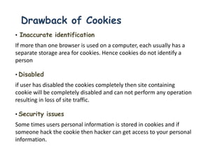 Drawback of Cookies
• Inaccurate identification
If more than one browser is used on a computer, each usually has a
separate storage area for cookies. Hence cookies do not identify a
person
• Disabled
if user has disabled the cookies completely then site containing
cookie will be completely disabled and can not perform any operation
resulting in loss of site traffic.
• Security issues
Some times users personal information is stored in cookies and if
someone hack the cookie then hacker can get access to your personal
information.
 
