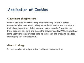 Application of Cookies
• Implement shopping cart
Cookies are used for maintaining online ordering system. Cookies
remember what user wants to buy. What if user adds some products in
their shopping cart and if due to some reason user don’t want to buy
those products this time and closes the browser window? When next time
same user visits the purchase page he can see all the products he added
in shopping cart in his last visit.
• User tracking
To track number of unique visitors online at particular time.
 