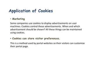 • Marketing
Some companies use cookies to display advertisements on user
machines. Cookies control these advertisements. When and which
advertisement should be shown? All these things can be maintained
using cookies.
• Cookies can store visitor preferences.
This is a method used by portal websites so their visitors can customize
their portal page.
Application of Cookies
 