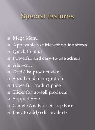    Mega Menu
   Applicable to different online stores
   Quick Contact
   Powerful and easy-to-use admin
   Ajax-cart
   Grid/list product view
   Social media integration
   Powerful Product page
   Slider for up-sell products
   Support SEO
   Google Analytics Set up Ease
   Easy to add/edit products
 