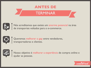 ANTES DE
                   TERMINAR

Nós acreditamos que existe um enorme potencial na área
de transportes voltados para o e-commerce.


Queremos melhorar o gap entre vendedores,
transportadoras e clientes.



Nosso objetivo é melhorar a experiência de compra online e
ajudar as pessoas.
 