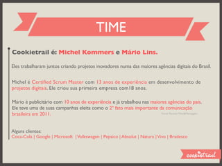 TIME
Cookietrail é: Michel Kommers e Mário Lins.

Eles trabalharam juntos criando projetos inovadores numa das maiores agências digitais do Brasil.


Michel é Certified Scrum Master com 13 anos de experiência em desenvolvimento de
projetos digitais. Ele criou sua primeira empresa com18 anos.

Mário é publicitário com 10 anos de experiência e já trabalhou nas maiores agências do país.
Ele teve uma de suas campanhas eleita como o 2º fato mais importante da comunicação
brasileira em 2011.                                                     Fonte: Revista Meio&Mensagem




Alguns clientes:
Coca-Cola | Google | Microsoft | Volkswagen | Pepsico | Absolut | Natura | Vivo | Bradesco
 