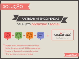 SOLUÇÃO

                      RASTREAR AS ENCOMENDAS
               DE UM JEITO DIVERTIDO E SOCIAL



         +              +              +           =


•Agregar várias transportadoras num só lugar.
•Enviar alertas por e-mail, SMS, Facebook e app.
•Integrar o Cookietrail com as redes sociais.
•Criar games e um sistema de badges.
 