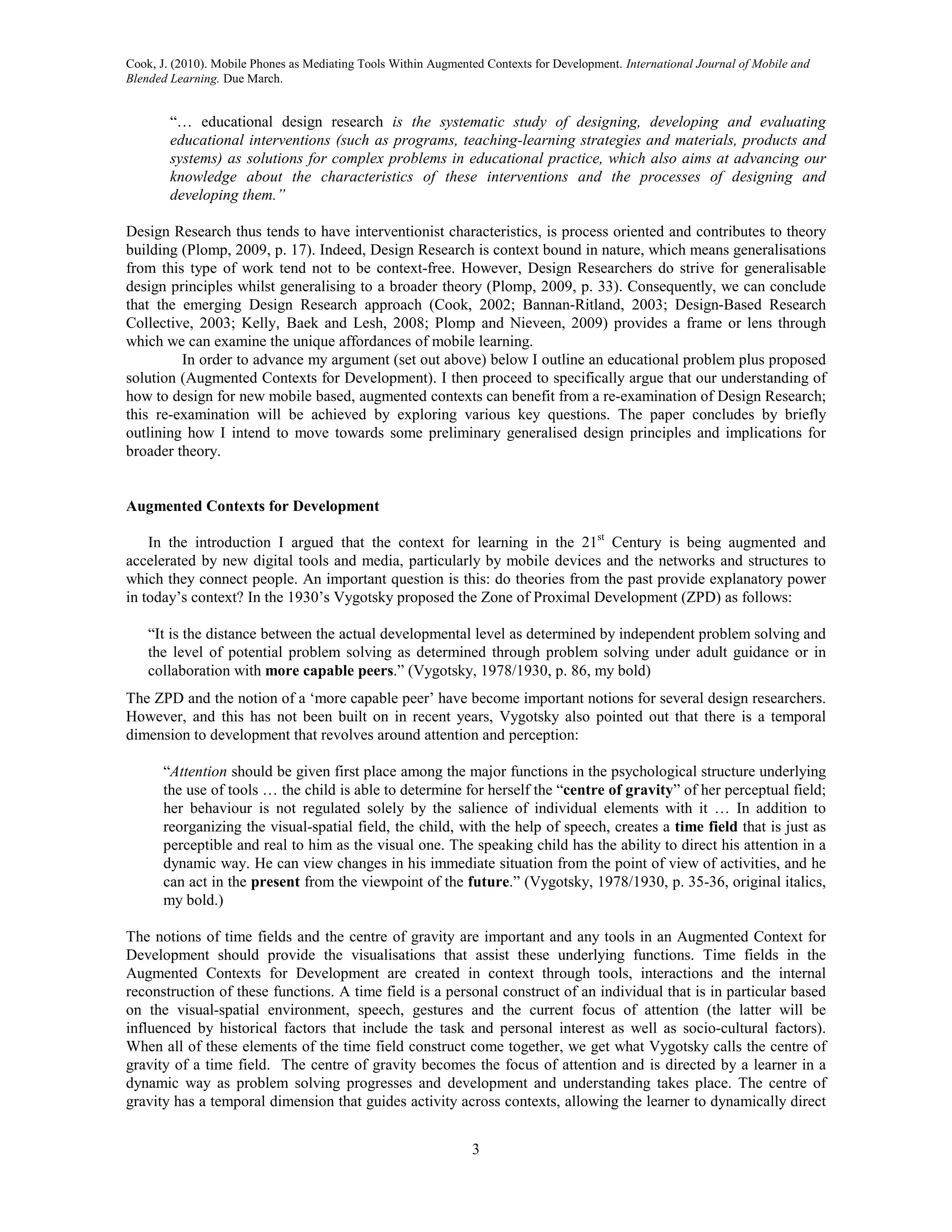Cook, J. (2010). Mobile Phones as Mediating Tools Within Augmented Contexts for Development. International Journal of Mobile and
Blended Learning. Due March.


        “… educational design research is the systematic study of designing, developing and evaluating
        educational interventions (such as programs, teaching-learning strategies and materials, products and
        systems) as solutions for complex problems in educational practice, which also aims at advancing our
        knowledge about the characteristics of these interventions and the processes of designing and
        developing them.”

Design Research thus tends to have interventionist characteristics, is process oriented and contributes to theory
building (Plomp, 2009, p. 17). Indeed, Design Research is context bound in nature, which means generalisations
from this type of work tend not to be context-free. However, Design Researchers do strive for generalisable
design principles whilst generalising to a broader theory (Plomp, 2009, p. 33). Consequently, we can conclude
that the emerging Design Research approach (Cook, 2002; Bannan-Ritland, 2003; Design-Based Research
Collective, 2003; Kelly, Baek and Lesh, 2008; Plomp and Nieveen, 2009) provides a frame or lens through
which we can examine the unique affordances of mobile learning.
         In order to advance my argument (set out above) below I outline an educational problem plus proposed
solution (Augmented Contexts for Development). I then proceed to specifically argue that our understanding of
how to design for new mobile based, augmented contexts can benefit from a re-examination of Design Research;
this re-examination will be achieved by exploring various key questions. The paper concludes by briefly
outlining how I intend to move towards some preliminary generalised design principles and implications for
broader theory.


Augmented Contexts for Development

    In the introduction I argued that the context for learning in the 21st Century is being augmented and
accelerated by new digital tools and media, particularly by mobile devices and the networks and structures to
which they connect people. An important question is this: do theories from the past provide explanatory power
in today’s context? In the 1930’s Vygotsky proposed the Zone of Proximal Development (ZPD) as follows:

    “It is the distance between the actual developmental level as determined by independent problem solving and
    the level of potential problem solving as determined through problem solving under adult guidance or in
    collaboration with more capable peers.” (Vygotsky, 1978/1930, p. 86, my bold)
The ZPD and the notion of a ‘more capable peer’ have become important notions for several design researchers.
However, and this has not been built on in recent years, Vygotsky also pointed out that there is a temporal
dimension to development that revolves around attention and perception:

      “Attention should be given first place among the major functions in the psychological structure underlying
      the use of tools … the child is able to determine for herself the “centre of gravity” of her perceptual field;
      her behaviour is not regulated solely by the salience of individual elements with it … In addition to
      reorganizing the visual-spatial field, the child, with the help of speech, creates a time field that is just as
      perceptible and real to him as the visual one. The speaking child has the ability to direct his attention in a
      dynamic way. He can view changes in his immediate situation from the point of view of activities, and he
      can act in the present from the viewpoint of the future.” (Vygotsky, 1978/1930, p. 35-36, original italics,
      my bold.)

The notions of time fields and the centre of gravity are important and any tools in an Augmented Context for
Development should provide the visualisations that assist these underlying functions. Time fields in the
Augmented Contexts for Development are created in context through tools, interactions and the internal
reconstruction of these functions. A time field is a personal construct of an individual that is in particular based
on the visual-spatial environment, speech, gestures and the current focus of attention (the latter will be
influenced by historical factors that include the task and personal interest as well as socio-cultural factors).
When all of these elements of the time field construct come together, we get what Vygotsky calls the centre of
gravity of a time field. The centre of gravity becomes the focus of attention and is directed by a learner in a
dynamic way as problem solving progresses and development and understanding takes place. The centre of
gravity has a temporal dimension that guides activity across contexts, allowing the learner to dynamically direct


                                                                3
 