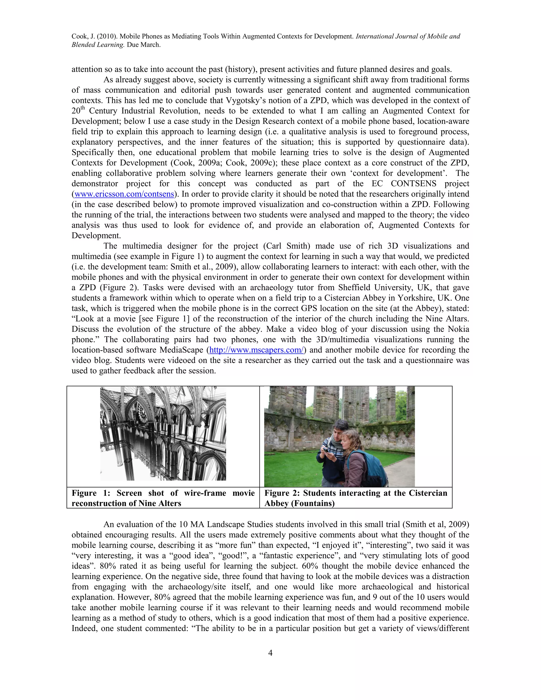 Cook, J. (2010). Mobile Phones as Mediating Tools Within Augmented Contexts for Development. International Journal of Mobile and
Blended Learning. Due March.


attention so as to take into account the past (history), present activities and future planned desires and goals.
           As already suggest above, society is currently witnessing a significant shift away from traditional forms
of mass communication and editorial push towards user generated content and augmented communication
contexts. This has led me to conclude that Vygotsky’s notion of a ZPD, which was developed in the context of
20th Century Industrial Revolution, needs to be extended to what I am calling an Augmented Context for
Development; below I use a case study in the Design Research context of a mobile phone based, location-aware
field trip to explain this approach to learning design (i.e. a qualitative analysis is used to foreground process,
explanatory perspectives, and the inner features of the situation; this is supported by questionnaire data).
Specifically then, one educational problem that mobile learning tries to solve is the design of Augmented
Contexts for Development (Cook, 2009a; Cook, 2009c); these place context as a core construct of the ZPD,
enabling collaborative problem solving where learners generate their own ‘context for development’. The
demonstrator project for this concept was conducted as part of the EC CONTSENS project
(www.ericsson.com/contsens). In order to provide clarity it should be noted that the researchers originally intend
(in the case described below) to promote improved visualization and co-construction within a ZPD. Following
the running of the trial, the interactions between two students were analysed and mapped to the theory; the video
analysis was thus used to look for evidence of, and provide an elaboration of, Augmented Contexts for
Development.
           The multimedia designer for the project (Carl Smith) made use of rich 3D visualizations and
multimedia (see example in Figure 1) to augment the context for learning in such a way that would, we predicted
(i.e. the development team: Smith et al., 2009), allow collaborating learners to interact: with each other, with the
mobile phones and with the physical environment in order to generate their own context for development within
a ZPD (Figure 2). Tasks were devised with an archaeology tutor from Sheffield University, UK, that gave
students a framework within which to operate when on a field trip to a Cistercian Abbey in Yorkshire, UK. One
task, which is triggered when the mobile phone is in the correct GPS location on the site (at the Abbey), stated:
“Look at a movie [see Figure 1] of the reconstruction of the interior of the church including the Nine Altars.
Discuss the evolution of the structure of the abbey. Make a video blog of your discussion using the Nokia
phone.” The collaborating pairs had two phones, one with the 3D/multimedia visualizations running the
location-based software MediaScape (http://www.mscapers.com/) and another mobile device for recording the
video blog. Students were videoed on the site a researcher as they carried out the task and a questionnaire was
used to gather feedback after the session.




Figure 1: Screen shot of wire-frame movie                      Figure 2: Students interacting at the Cistercian
reconstruction of Nine Alters                                  Abbey (Fountains)

         An evaluation of the 10 MA Landscape Studies students involved in this small trial (Smith et al, 2009)
obtained encouraging results. All the users made extremely positive comments about what they thought of the
mobile learning course, describing it as “more fun” than expected, “I enjoyed it”, “interesting”, two said it was
“very interesting, it was a “good idea”, “good!”, a “fantastic experience”, and “very stimulating lots of good
ideas”. 80% rated it as being useful for learning the subject. 60% thought the mobile device enhanced the
learning experience. On the negative side, three found that having to look at the mobile devices was a distraction
from engaging with the archaeology/site itself, and one would like more archaeological and historical
explanation. However, 80% agreed that the mobile learning experience was fun, and 9 out of the 10 users would
take another mobile learning course if it was relevant to their learning needs and would recommend mobile
learning as a method of study to others, which is a good indication that most of them had a positive experience.
Indeed, one student commented: “The ability to be in a particular position but get a variety of views/different

                                                                4
 