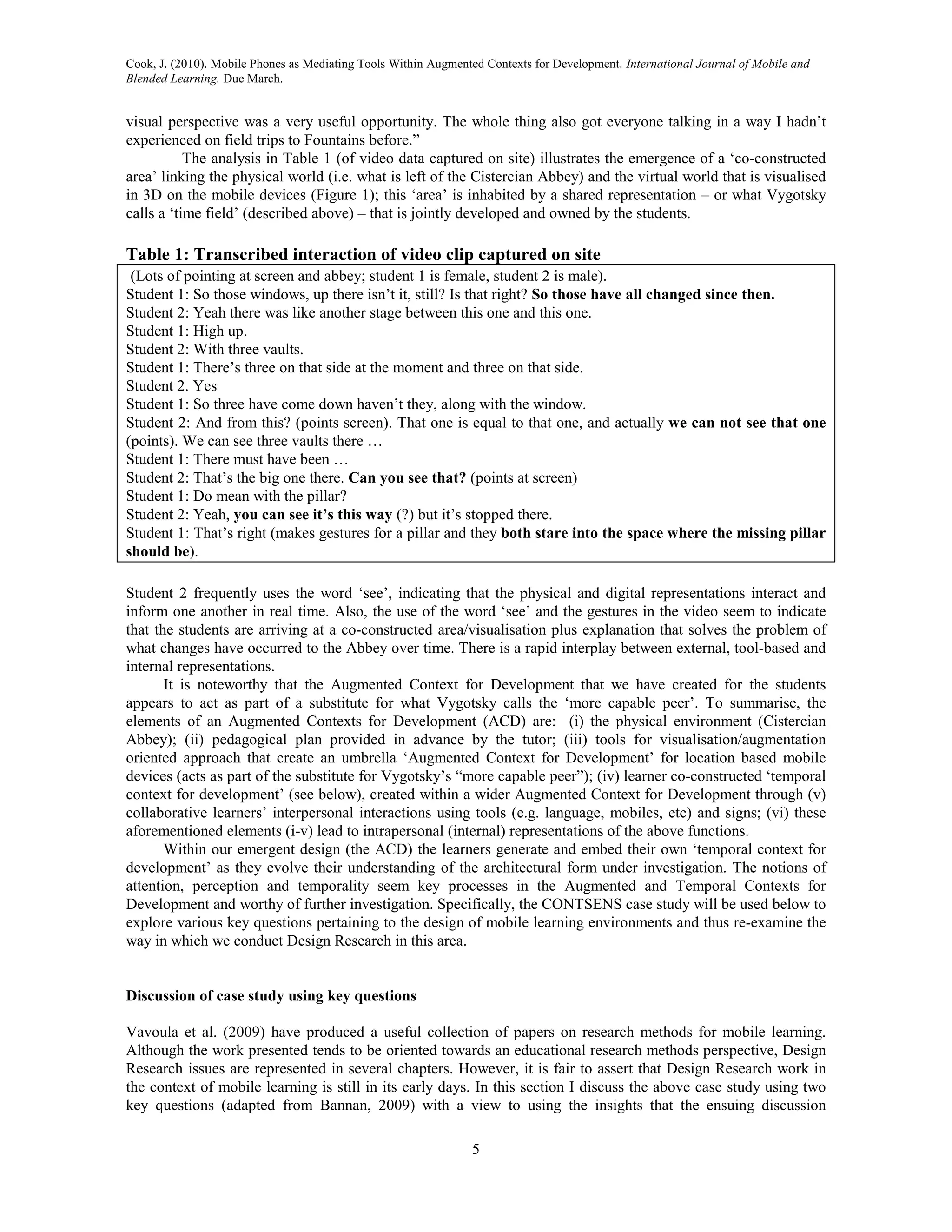 Cook, J. (2010). Mobile Phones as Mediating Tools Within Augmented Contexts for Development. International Journal of Mobile and
Blended Learning. Due March.


visual perspective was a very useful opportunity. The whole thing also got everyone talking in a way I hadn’t
experienced on field trips to Fountains before.”
           The analysis in Table 1 (of video data captured on site) illustrates the emergence of a ‘co-constructed
area’ linking the physical world (i.e. what is left of the Cistercian Abbey) and the virtual world that is visualised
in 3D on the mobile devices (Figure 1); this ‘area’ is inhabited by a shared representation – or what Vygotsky
calls a ‘time field’ (described above) – that is jointly developed and owned by the students.

Table 1: Transcribed interaction of video clip captured on site
 (Lots of pointing at screen and abbey; student 1 is female, student 2 is male).
Student 1: So those windows, up there isn’t it, still? Is that right? So those have all changed since then.
Student 2: Yeah there was like another stage between this one and this one.
Student 1: High up.
Student 2: With three vaults.
Student 1: There’s three on that side at the moment and three on that side.
Student 2. Yes
Student 1: So three have come down haven’t they, along with the window.
Student 2: And from this? (points screen). That one is equal to that one, and actually we can not see that one
(points). We can see three vaults there …
Student 1: There must have been …
Student 2: That’s the big one there. Can you see that? (points at screen)
Student 1: Do mean with the pillar?
Student 2: Yeah, you can see it’s this way (?) but it’s stopped there.
Student 1: That’s right (makes gestures for a pillar and they both stare into the space where the missing pillar
should be).

Student 2 frequently uses the word ‘see’, indicating that the physical and digital representations interact and
inform one another in real time. Also, the use of the word ‘see’ and the gestures in the video seem to indicate
that the students are arriving at a co-constructed area/visualisation plus explanation that solves the problem of
what changes have occurred to the Abbey over time. There is a rapid interplay between external, tool-based and
internal representations.
       It is noteworthy that the Augmented Context for Development that we have created for the students
appears to act as part of a substitute for what Vygotsky calls the ‘more capable peer’. To summarise, the
elements of an Augmented Contexts for Development (ACD) are: (i) the physical environment (Cistercian
Abbey); (ii) pedagogical plan provided in advance by the tutor; (iii) tools for visualisation/augmentation
oriented approach that create an umbrella ‘Augmented Context for Development’ for location based mobile
devices (acts as part of the substitute for Vygotsky’s “more capable peer”); (iv) learner co-constructed ‘temporal
context for development’ (see below), created within a wider Augmented Context for Development through (v)
collaborative learners’ interpersonal interactions using tools (e.g. language, mobiles, etc) and signs; (vi) these
aforementioned elements (i-v) lead to intrapersonal (internal) representations of the above functions.
       Within our emergent design (the ACD) the learners generate and embed their own ‘temporal context for
development’ as they evolve their understanding of the architectural form under investigation. The notions of
attention, perception and temporality seem key processes in the Augmented and Temporal Contexts for
Development and worthy of further investigation. Specifically, the CONTSENS case study will be used below to
explore various key questions pertaining to the design of mobile learning environments and thus re-examine the
way in which we conduct Design Research in this area.


Discussion of case study using key questions

Vavoula et al. (2009) have produced a useful collection of papers on research methods for mobile learning.
Although the work presented tends to be oriented towards an educational research methods perspective, Design
Research issues are represented in several chapters. However, it is fair to assert that Design Research work in
the context of mobile learning is still in its early days. In this section I discuss the above case study using two
key questions (adapted from Bannan, 2009) with a view to using the insights that the ensuing discussion

                                                                5
 