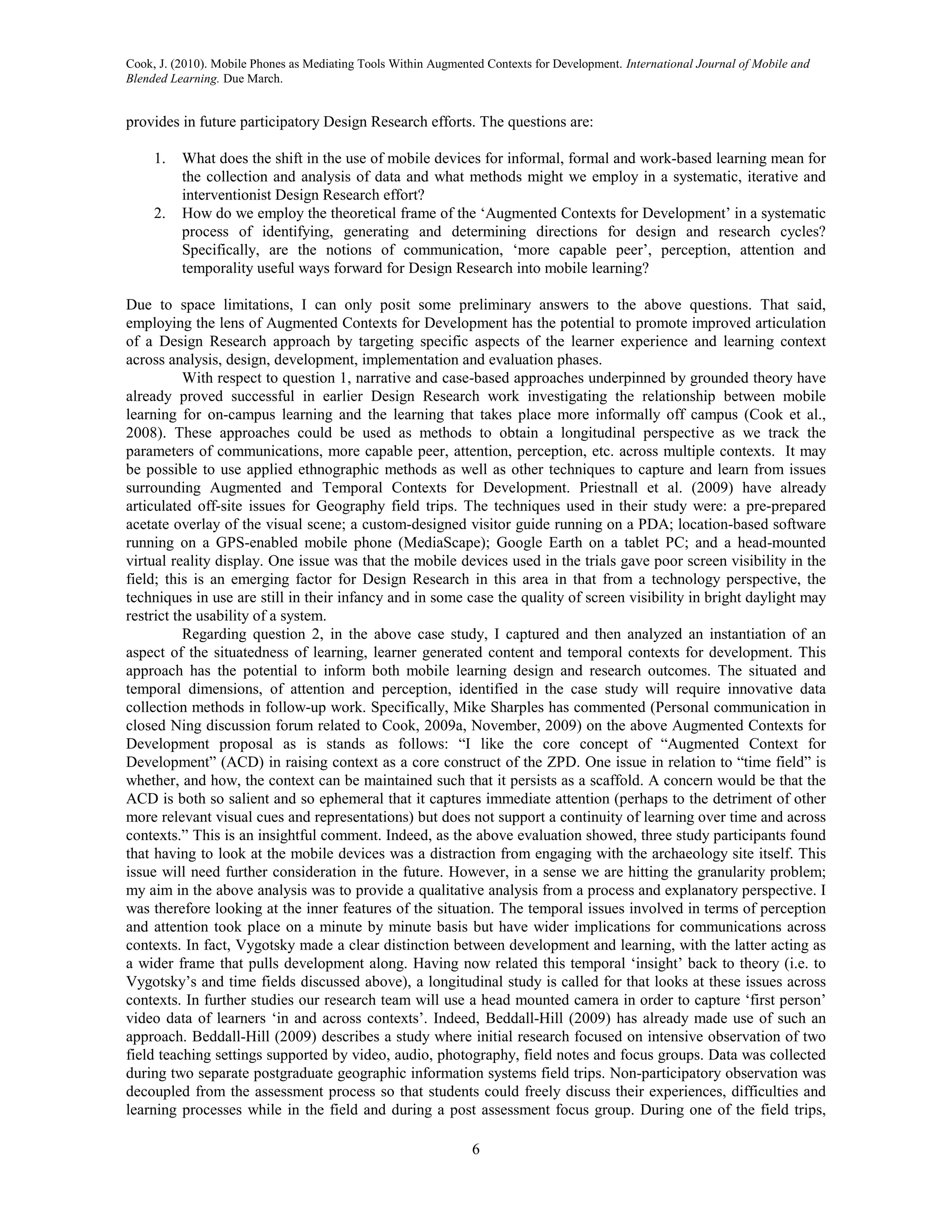 Cook, J. (2010). Mobile Phones as Mediating Tools Within Augmented Contexts for Development. International Journal of Mobile and
Blended Learning. Due March.


provides in future participatory Design Research efforts. The questions are:

     1.   What does the shift in the use of mobile devices for informal, formal and work-based learning mean for
          the collection and analysis of data and what methods might we employ in a systematic, iterative and
          interventionist Design Research effort?
     2.   How do we employ the theoretical frame of the ‘Augmented Contexts for Development’ in a systematic
          process of identifying, generating and determining directions for design and research cycles?
          Specifically, are the notions of communication, ‘more capable peer’, perception, attention and
          temporality useful ways forward for Design Research into mobile learning?

Due to space limitations, I can only posit some preliminary answers to the above questions. That said,
employing the lens of Augmented Contexts for Development has the potential to promote improved articulation
of a Design Research approach by targeting specific aspects of the learner experience and learning context
across analysis, design, development, implementation and evaluation phases.
           With respect to question 1, narrative and case-based approaches underpinned by grounded theory have
already proved successful in earlier Design Research work investigating the relationship between mobile
learning for on-campus learning and the learning that takes place more informally off campus (Cook et al.,
2008). These approaches could be used as methods to obtain a longitudinal perspective as we track the
parameters of communications, more capable peer, attention, perception, etc. across multiple contexts. It may
be possible to use applied ethnographic methods as well as other techniques to capture and learn from issues
surrounding Augmented and Temporal Contexts for Development. Priestnall et al. (2009) have already
articulated off-site issues for Geography field trips. The techniques used in their study were: a pre-prepared
acetate overlay of the visual scene; a custom-designed visitor guide running on a PDA; location-based software
running on a GPS-enabled mobile phone (MediaScape); Google Earth on a tablet PC; and a head-mounted
virtual reality display. One issue was that the mobile devices used in the trials gave poor screen visibility in the
field; this is an emerging factor for Design Research in this area in that from a technology perspective, the
techniques in use are still in their infancy and in some case the quality of screen visibility in bright daylight may
restrict the usability of a system.
           Regarding question 2, in the above case study, I captured and then analyzed an instantiation of an
aspect of the situatedness of learning, learner generated content and temporal contexts for development. This
approach has the potential to inform both mobile learning design and research outcomes. The situated and
temporal dimensions, of attention and perception, identified in the case study will require innovative data
collection methods in follow-up work. Specifically, Mike Sharples has commented (Personal communication in
closed Ning discussion forum related to Cook, 2009a, November, 2009) on the above Augmented Contexts for
Development proposal as is stands as follows: “I like the core concept of “Augmented Context for
Development” (ACD) in raising context as a core construct of the ZPD. One issue in relation to “time field” is
whether, and how, the context can be maintained such that it persists as a scaffold. A concern would be that the
ACD is both so salient and so ephemeral that it captures immediate attention (perhaps to the detriment of other
more relevant visual cues and representations) but does not support a continuity of learning over time and across
contexts.” This is an insightful comment. Indeed, as the above evaluation showed, three study participants found
that having to look at the mobile devices was a distraction from engaging with the archaeology site itself. This
issue will need further consideration in the future. However, in a sense we are hitting the granularity problem;
my aim in the above analysis was to provide a qualitative analysis from a process and explanatory perspective. I
was therefore looking at the inner features of the situation. The temporal issues involved in terms of perception
and attention took place on a minute by minute basis but have wider implications for communications across
contexts. In fact, Vygotsky made a clear distinction between development and learning, with the latter acting as
a wider frame that pulls development along. Having now related this temporal ‘insight’ back to theory (i.e. to
Vygotsky’s and time fields discussed above), a longitudinal study is called for that looks at these issues across
contexts. In further studies our research team will use a head mounted camera in order to capture ‘first person’
video data of learners ‘in and across contexts’. Indeed, Beddall-Hill (2009) has already made use of such an
approach. Beddall-Hill (2009) describes a study where initial research focused on intensive observation of two
field teaching settings supported by video, audio, photography, field notes and focus groups. Data was collected
during two separate postgraduate geographic information systems field trips. Non-participatory observation was
decoupled from the assessment process so that students could freely discuss their experiences, difficulties and
learning processes while in the field and during a post assessment focus group. During one of the field trips,

                                                                6
 