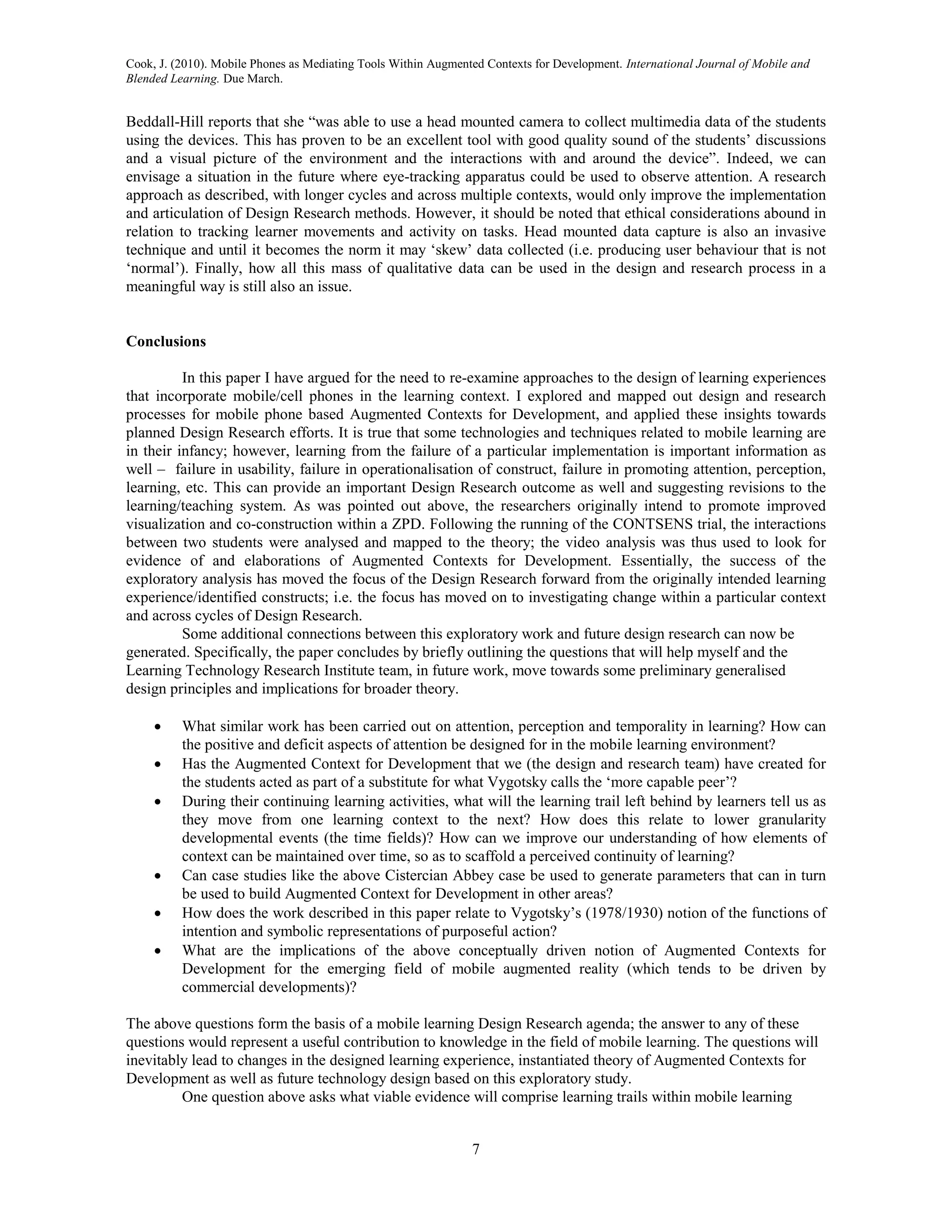 Cook, J. (2010). Mobile Phones as Mediating Tools Within Augmented Contexts for Development. International Journal of Mobile and
Blended Learning. Due March.


Beddall-Hill reports that she “was able to use a head mounted camera to collect multimedia data of the students
using the devices. This has proven to be an excellent tool with good quality sound of the students’ discussions
and a visual picture of the environment and the interactions with and around the device”. Indeed, we can
envisage a situation in the future where eye-tracking apparatus could be used to observe attention. A research
approach as described, with longer cycles and across multiple contexts, would only improve the implementation
and articulation of Design Research methods. However, it should be noted that ethical considerations abound in
relation to tracking learner movements and activity on tasks. Head mounted data capture is also an invasive
technique and until it becomes the norm it may ‘skew’ data collected (i.e. producing user behaviour that is not
‘normal’). Finally, how all this mass of qualitative data can be used in the design and research process in a
meaningful way is still also an issue.


Conclusions

          In this paper I have argued for the need to re-examine approaches to the design of learning experiences
that incorporate mobile/cell phones in the learning context. I explored and mapped out design and research
processes for mobile phone based Augmented Contexts for Development, and applied these insights towards
planned Design Research efforts. It is true that some technologies and techniques related to mobile learning are
in their infancy; however, learning from the failure of a particular implementation is important information as
well – failure in usability, failure in operationalisation of construct, failure in promoting attention, perception,
learning, etc. This can provide an important Design Research outcome as well and suggesting revisions to the
learning/teaching system. As was pointed out above, the researchers originally intend to promote improved
visualization and co-construction within a ZPD. Following the running of the CONTSENS trial, the interactions
between two students were analysed and mapped to the theory; the video analysis was thus used to look for
evidence of and elaborations of Augmented Contexts for Development. Essentially, the success of the
exploratory analysis has moved the focus of the Design Research forward from the originally intended learning
experience/identified constructs; i.e. the focus has moved on to investigating change within a particular context
and across cycles of Design Research.
          Some additional connections between this exploratory work and future design research can now be
generated. Specifically, the paper concludes by briefly outlining the questions that will help myself and the
Learning Technology Research Institute team, in future work, move towards some preliminary generalised
design principles and implications for broader theory.

         What similar work has been carried out on attention, perception and temporality in learning? How can
          the positive and deficit aspects of attention be designed for in the mobile learning environment?
         Has the Augmented Context for Development that we (the design and research team) have created for
          the students acted as part of a substitute for what Vygotsky calls the ‘more capable peer’?
         During their continuing learning activities, what will the learning trail left behind by learners tell us as
          they move from one learning context to the next? How does this relate to lower granularity
          developmental events (the time fields)? How can we improve our understanding of how elements of
          context can be maintained over time, so as to scaffold a perceived continuity of learning?
         Can case studies like the above Cistercian Abbey case be used to generate parameters that can in turn
          be used to build Augmented Context for Development in other areas?
         How does the work described in this paper relate to Vygotsky’s (1978/1930) notion of the functions of
          intention and symbolic representations of purposeful action?
         What are the implications of the above conceptually driven notion of Augmented Contexts for
          Development for the emerging field of mobile augmented reality (which tends to be driven by
          commercial developments)?

The above questions form the basis of a mobile learning Design Research agenda; the answer to any of these
questions would represent a useful contribution to knowledge in the field of mobile learning. The questions will
inevitably lead to changes in the designed learning experience, instantiated theory of Augmented Contexts for
Development as well as future technology design based on this exploratory study.
         One question above asks what viable evidence will comprise learning trails within mobile learning


                                                                7
 