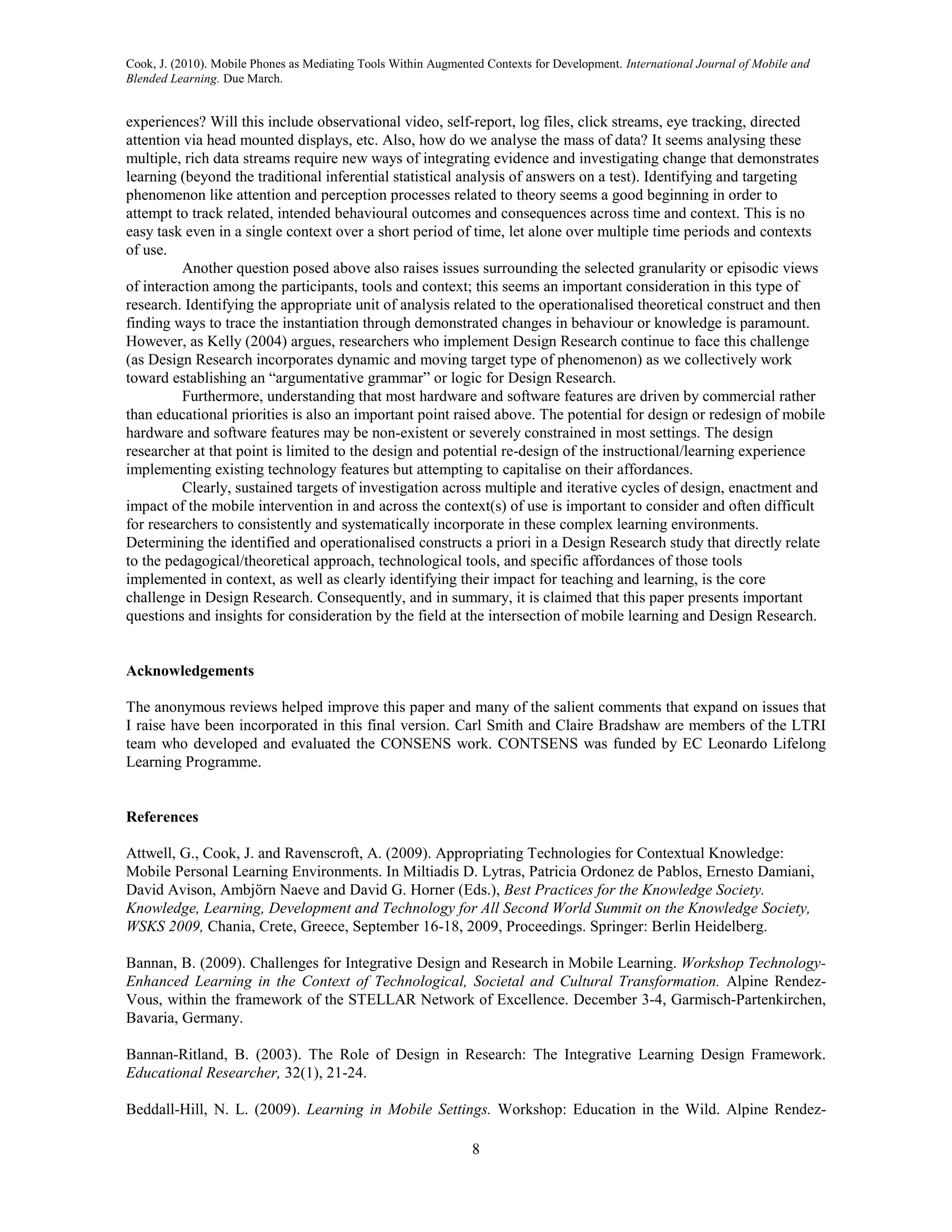 Cook, J. (2010). Mobile Phones as Mediating Tools Within Augmented Contexts for Development. International Journal of Mobile and
Blended Learning. Due March.


experiences? Will this include observational video, self-report, log files, click streams, eye tracking, directed
attention via head mounted displays, etc. Also, how do we analyse the mass of data? It seems analysing these
multiple, rich data streams require new ways of integrating evidence and investigating change that demonstrates
learning (beyond the traditional inferential statistical analysis of answers on a test). Identifying and targeting
phenomenon like attention and perception processes related to theory seems a good beginning in order to
attempt to track related, intended behavioural outcomes and consequences across time and context. This is no
easy task even in a single context over a short period of time, let alone over multiple time periods and contexts
of use.
          Another question posed above also raises issues surrounding the selected granularity or episodic views
of interaction among the participants, tools and context; this seems an important consideration in this type of
research. Identifying the appropriate unit of analysis related to the operationalised theoretical construct and then
finding ways to trace the instantiation through demonstrated changes in behaviour or knowledge is paramount.
However, as Kelly (2004) argues, researchers who implement Design Research continue to face this challenge
(as Design Research incorporates dynamic and moving target type of phenomenon) as we collectively work
toward establishing an “argumentative grammar” or logic for Design Research.
          Furthermore, understanding that most hardware and software features are driven by commercial rather
than educational priorities is also an important point raised above. The potential for design or redesign of mobile
hardware and software features may be non-existent or severely constrained in most settings. The design
researcher at that point is limited to the design and potential re-design of the instructional/learning experience
implementing existing technology features but attempting to capitalise on their affordances.
          Clearly, sustained targets of investigation across multiple and iterative cycles of design, enactment and
impact of the mobile intervention in and across the context(s) of use is important to consider and often difficult
for researchers to consistently and systematically incorporate in these complex learning environments.
Determining the identified and operationalised constructs a priori in a Design Research study that directly relate
to the pedagogical/theoretical approach, technological tools, and specific affordances of those tools
implemented in context, as well as clearly identifying their impact for teaching and learning, is the core
challenge in Design Research. Consequently, and in summary, it is claimed that this paper presents important
questions and insights for consideration by the field at the intersection of mobile learning and Design Research.


Acknowledgements

The anonymous reviews helped improve this paper and many of the salient comments that expand on issues that
I raise have been incorporated in this final version. Carl Smith and Claire Bradshaw are members of the LTRI
team who developed and evaluated the CONSENS work. CONTSENS was funded by EC Leonardo Lifelong
Learning Programme.


References

Attwell, G., Cook, J. and Ravenscroft, A. (2009). Appropriating Technologies for Contextual Knowledge:
Mobile Personal Learning Environments. In Miltiadis D. Lytras, Patricia Ordonez de Pablos, Ernesto Damiani,
David Avison, Ambjörn Naeve and David G. Horner (Eds.), Best Practices for the Knowledge Society.
Knowledge, Learning, Development and Technology for All Second World Summit on the Knowledge Society,
WSKS 2009, Chania, Crete, Greece, September 16-18, 2009, Proceedings. Springer: Berlin Heidelberg.

Bannan, B. (2009). Challenges for Integrative Design and Research in Mobile Learning. Workshop Technology-
Enhanced Learning in the Context of Technological, Societal and Cultural Transformation. Alpine Rendez-
Vous, within the framework of the STELLAR Network of Excellence. December 3-4, Garmisch-Partenkirchen,
Bavaria, Germany.

Bannan-Ritland, B. (2003). The Role of Design in Research: The Integrative Learning Design Framework.
Educational Researcher, 32(1), 21-24.

Beddall-Hill, N. L. (2009). Learning in Mobile Settings. Workshop: Education in the Wild. Alpine Rendez-

                                                                8
 